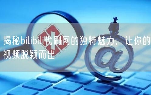 揭秘bilibili代刷网的独特魅力，让你的视频脱颖而出